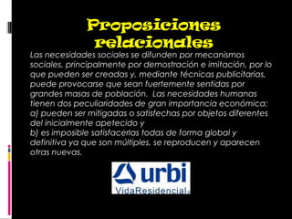 Las necesidades sociales se difunden por mecanismos
sociales, principalmente por demostración e imitación, por lo
que pueden ser creadas y, mediante técnicas publicitarias,
puede provocarse que sean fuertemente sentidas por
grandes masas de población.  Las necesidades humanas
tienen dos peculiaridades de gran importancia económica:
a) pueden ser mitigadas o satisfechas por objetos diferentes
del inicialmente apetecido y
b) es imposible satisfacerlas todas de forma global y
definitiva ya que son múltiples, se reproducen y aparecen
otras nuevas.
Proposiciones
relacionales
 