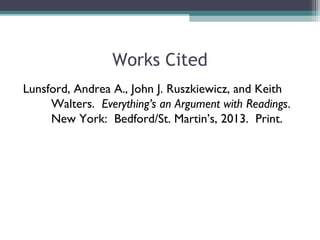 Works Cited
Lunsford, Andrea A., John J. Ruszkiewicz, and Keith
Walters. Everything’s an Argument with Readings. 6th
ed. New
York: Bedford/St. Martin’s, 2013. Print.
 