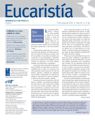 Eucaristía
DOMINGO 4 DE PASCUA
Ciclo A                                                                                   15 de mayo de 2011 • Año 45 • nº 26


                                                                           as personas debe-         Con el paso del tiempo se ha ido per-
  CERRAR LA CASA,
  ABRIR EL PISO                                 Sin                   L    ríamos conocer
                                                                           lo mejor posible
                                                                                                 diendo la identidad de los barrios. Si ade-
                                                                                                 más de todo lo anterior los niños y los jóve-
  Cada vez, en la ciudad,                       darnos                 la época en la que
                                                                       vivimos y tratar de
                                                                                                 nes de entonces no han podido quedarse a
                                                                                                 vivir en su barrio por no haber viviendas o
  son menos las personas
  que vivieron en los                           cuenta                 adaptarnos a la mis-
                                                                       ma en todos los as-
                                                                                                 por querer tener piso propio con todos los
                                                                                                 adelantos desde el principio, no como sus
  pueblos (Situación).                                                 pectos y facetas que      padres que los fueron comprando a lo largo
  Jesús es el único pastor                     presenta nuestra relación con las personas        de los años, da la impresión que toda la
  de la comunidad de los                       de nuestra generación o de otras genera-          vida (asociativa, participativa, reivindicati-
                                               ciones.                                           va, festiva, etc.) en esos barrio se va mu-
  creyentes (Palabra
                                                   La generación mayor que vive en nues-         riendo, al mismo tiempo que desaparecen,
  de Dios).
                                               tros barrios de periferia, los barrios que tie-   por razón de edad, aquellos inmigrantes de
  Los verdaderos pastores                      nen cien años de vida más o menos, vino           los años cincuenta y sesenta.
  son los que dan la vida;                     de los pueblos a la ciudad; son gentes que            Pienso que se nos olvidó prever que esto
  no los que dirigen el                        «cerraron» la casa del pueblo y «abrieron»        tenía que pasar y debimos ir pensando en
  rebaño a base de normas                      el piso de la ciudad. De los pueblos no solo      otras formas de relación diferentes a las de
  (Homilía).                                   vinieron las personas, con ellas trajeron         los pueblos; generando unas costumbres
                                               también sus tradiciones y costumbres.             más acordes con las diferentes formas de
                                                   Los barrios fueron tomando la fisonomía       trabajo, con los distintos horarios de la gen-
                                               de los pueblos: las personas se conocían y        te, con la cultura nueva de ocio y de tiem-
         El Equipo Eucaristía y la Editorial   saludaban por la calle. Los mayores y los         po libre. Dichas costumbres, aunque no de-
         Verbo Divino promueven                niños pasaban muchas horas en la calle: de        ben perder la conexión con el tiempo y las
         «Quiero ver»: una presentación
                                               tertulia, jugando, cuidando las pequeñas          gentes del pasado, deben ser nuevos cami-
         de videos diferentes para cada
         domingo y festividades del año.       zonas verdes y adornando con macetas las          nos de futuro, creados y controlados por
http://www.quierover.org/                      ventanas. «Este barrio es como un pueblo»,        todas las personas que las promueven.
                                               se decía en los años sesenta y setenta.               Como ya ha dicho alguien, conviene que
                                                   La generación joven comenzó a salir del       entre nosotros haya vigías, personas que ob-
                                               barrio a estudiar: con jóvenes procedentes        serven por donde van las cosas en el presen-
                                               de otros barrios y del centro de la ciudad.       te sin perder de vista lo ya vivido; acompa-
Dirección y redacción:
                                               Los fines de semana también salían del            ñantes, que comuniquen a otras personas lo
Avda. Pablo Gargallo, 69 dupdo. 1º B
50003 Zaragoza
                                               barrio a divertirse y a juntarse con esos mis-    que se está viviendo y sean referencia en la
e-mail: hojaeucaristia@terra.es                mos jóvenes en los lugares de ocio prepara-       primera parte del camino y samaritanos, por-
                                               dos para ellos. Poco a poco han ido dejan-        que siempre hay personas que se quedan, o
Administración y suscripciones:
                                               do de pensar en el barrio como el espacio         las dejamos aparcadas, en los márgenes del
EDITORIAL VERBO DIVINO
Avda. de Pamplona, 41
                                               propio que había que cuidar y por el que          camino y necesitan nuestra solidaridad.
31200 Estella (Navarra) España                 debían de preocuparse.                                                           Álvaro Franch
Tfno.: 948 556 510
e-mail: publicaciones@verbodivino.es
Internet: http://www.verbodivino.es              «Al proclamar el Concilio la altísima vocación del hombre y la divina semilla que
                                                 en este se oculta, ofrece al género humano la sincera colaboración de la Iglesia
Equipo de Eucaristía:                            para lograr la fraternidad universal que responda a esa vocación. No impulsa a la
Luis Betés, José Alegre,                         Iglesia ambición alguna terrena. Solo desea una cosa: continuar, bajo la guía del
Lucio Arauzo, José Ignacio Blanco,               Espíritu, la obra misma de Cristo, quien vino al mundo para dar testimonio de la
Félix Felipe, Pedro Fraile, Álvaro Franch,       verdad, para salvar y no para juzgar, para servir, no para ser servido».
Santiago Aparicio, Estela Aldave,                                                                                   Gaudium et spes, 3,2
Javier García, Juan Velázquez
 