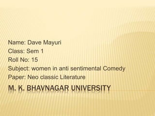 Name: Dave Mayuri 
Class: Sem 1 
Roll No: 15 
Subject: women in anti sentimental Comedy 
Paper: Neo classic Literature 
M. K. BHAVNAGAR UNIVERSITY 
 