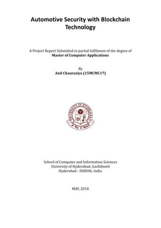 Automotive Security with Blockchain
Technology
A Project Report Submitted in partial fulfilment of the degree of
Master of Computer Applications
By
Anil Chaurasiya (15MCMC17)
School of Computer and Information Sciences
University of Hyderabad, Gachibowli
Hyderabad - 500046, India
MAY, 2018
 