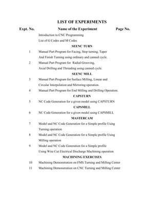 LIST OF EXPERIMENTS
Expt. No. Name of the Experiment Page No.
Introduction to CNC Programming
List of G Codes and M Codes
SEENC TURN
1 Manual Part Program for Facing, Step turning, Taper
And Finish Turning using ordinary and canned cycle.
2 Manual Part Program for Radial Grooving,
Axial Drilling and Threading using canned cycle.
SEENC MILL
3 Manual Part Program for Surface Milling, Linear and
Circular Interpolation and Mirroring operation.
4 Manual Part Program for End Milling and Drilling Operation.
CAPSTURN
5 NC Code Generation for a given model using CAPSTURN
CAPSMILL
6 NC Code Generation for a given model using CAPSMILL
MASTERCAM
7 Model and NC Code Generation for a Simple profile Using
Turning operation
8 Model and NC Code Generation for a Simple profile Using
Milling operation
9 Model and NC Code Generation for a Simple profile
Using Wire Cut Electrical Discharge Machining operation
MACHINING EXERCISES
10 Machining Demonstration on FMS Turning and Milling Center
11 Machining Demonstration on CNC Turning and Milling Center
 