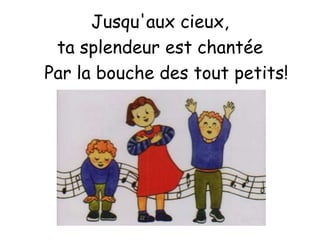 Jusqu'aux cieux,
ta splendeur est chantée
Par la bouche des tout petits!
 