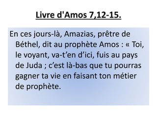 Livre d'Amos 7,12-15.
En ces jours-là, Amazias, prêtre de
Béthel, dit au prophète Amos : « Toi,
le voyant, va-t’en d’ici, fuis au pays
de Juda ; c’est là-bas que tu pourras
gagner ta vie en faisant ton métier
de prophète.
 