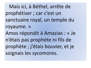 Mais ici, à Béthel, arrête de
prophétiser ; car c’est un
sanctuaire royal, un temple du
royaume. »
Amos répondit à Amazias : « Je
n’étais pas prophète ni fils de
prophète ; j’étais bouvier, et je
soignais les sycomores.
 