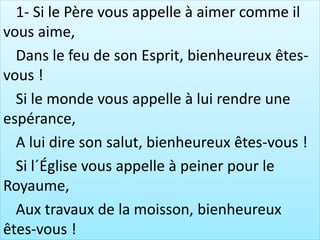 1- Si le Père vous appelle à aimer comme il
vous aime,
Dans le feu de son Esprit, bienheureux êtes-
vous !
Si le monde vous appelle à lui rendre une
espérance,
A lui dire son salut, bienheureux êtes-vous !
Si l´Église vous appelle à peiner pour le
Royaume,
Aux travaux de la moisson, bienheureux
êtes-vous !
 