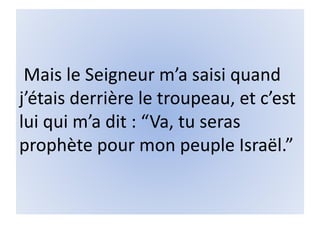 Mais le Seigneur m’a saisi quand
j’étais derrière le troupeau, et c’est
lui qui m’a dit : “Va, tu seras
prophète pour mon peuple Israël.”
 