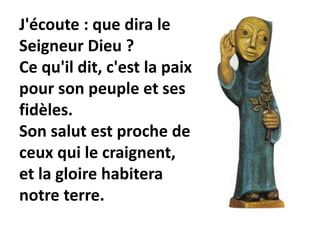 J'écoute : que dira le
Seigneur Dieu ?
Ce qu'il dit, c'est la paix
pour son peuple et ses
fidèles.
Son salut est proche de
ceux qui le craignent,
et la gloire habitera
notre terre.
 