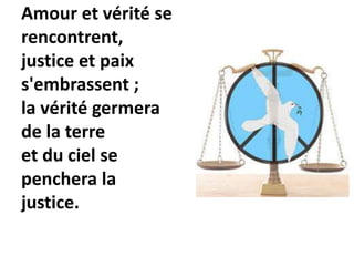 Amour et vérité se
rencontrent,
justice et paix
s'embrassent ;
la vérité germera
de la terre
et du ciel se
penchera la
justice.
 