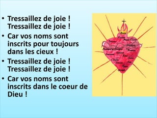 • Tressaillez de joie !
Tressaillez de joie !
• Car vos noms sont
inscrits pour toujours
dans les cieux !
• Tressaillez de joie !
Tressaillez de joie !
• Car vos noms sont
inscrits dans le coeur de
Dieu !
 