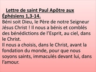 Lettre de saint Paul Apôtre aux
Éphésiens 1,3-14.
Béni soit Dieu, le Père de notre Seigneur
Jésus Christ ! Il nous a bénis et comblés
des bénédictions de l’Esprit, au ciel, dans
le Christ.
Il nous a choisis, dans le Christ, avant la
fondation du monde, pour que nous
soyons saints, immaculés devant lui, dans
l’amour.
 
