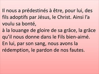 Il nous a prédestinés à être, pour lui, des
fils adoptifs par Jésus, le Christ. Ainsi l’a
voulu sa bonté,
à la louange de gloire de sa grâce, la grâce
qu’il nous donne dans le Fils bien-aimé.
En lui, par son sang, nous avons la
rédemption, le pardon de nos fautes.
 