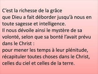 C’est la richesse de la grâce
que Dieu a fait déborder jusqu’à nous en
toute sagesse et intelligence.
Il nous dévoile ainsi le mystère de sa
volonté, selon que sa bonté l’avait prévu
dans le Christ :
pour mener les temps à leur plénitude,
récapituler toutes choses dans le Christ,
celles du ciel et celles de la terre.
 
