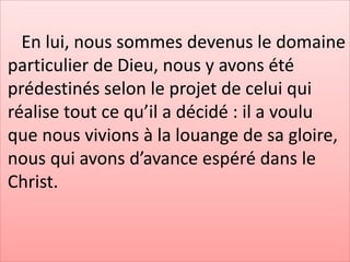 En lui, nous sommes devenus le domaine
particulier de Dieu, nous y avons été
prédestinés selon le projet de celui qui
réalise tout ce qu’il a décidé : il a voulu
que nous vivions à la louange de sa gloire,
nous qui avons d’avance espéré dans le
Christ.
 