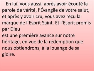 En lui, vous aussi, après avoir écouté la
parole de vérité, l’Évangile de votre salut,
et après y avoir cru, vous avez reçu la
marque de l’Esprit Saint. Et l’Esprit promis
par Dieu
est une première avance sur notre
héritage, en vue de la rédemption que
nous obtiendrons, à la louange de sa
gloire.
 