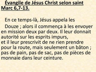 Évangile de Jésus Christ selon saint
Marc 6,7-13.
En ce temps-là, Jésus appela les
Douze ; alors il commença à les envoyer
en mission deux par deux. Il leur donnait
autorité sur les esprits impurs,
et il leur prescrivit de ne rien prendre
pour la route, mais seulement un bâton ;
pas de pain, pas de sac, pas de pièces de
monnaie dans leur ceinture.
 