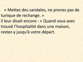 « Mettez des sandales, ne prenez pas de
tunique de rechange. »
Il leur disait encore : « Quand vous avez
trouvé l’hospitalité dans une maison,
restez-y jusqu’à votre départ.
 