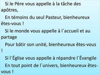 Si le Père vous appelle à la tâche des
apôtres,
En témoins du seul Pasteur, bienheureux
êtes-vous !
Si le monde vous appelle à l´accueil et au
partage
Pour bâtir son unité, bienheureux êtes-vous
!
Si l´Église vous appelle à répandre l´Évangile
En tout point de l´univers, bienheureux êtes-
vous !
 