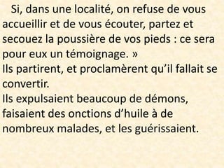 Si, dans une localité, on refuse de vous
accueillir et de vous écouter, partez et
secouez la poussière de vos pieds : ce sera
pour eux un témoignage. »
Ils partirent, et proclamèrent qu’il fallait se
convertir.
Ils expulsaient beaucoup de démons,
faisaient des onctions d’huile à de
nombreux malades, et les guérissaient.
 