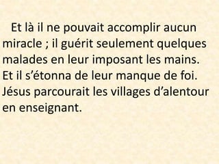 Et là il ne pouvait accomplir aucun
miracle ; il guérit seulement quelques
malades en leur imposant les mains.
Et il s’étonna de leur manque de foi.
Jésus parcourait les villages d’alentour
en enseignant.
 