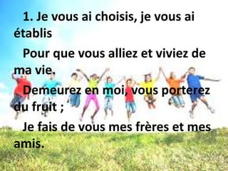 1. Je vous ai choisis, je vous ai
établis
Pour que vous alliez et viviez de
ma vie.
Demeurez en moi, vous porterez
du fruit ;
Je fais de vous mes frères et mes
amis.
 
