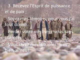 3. Recevez l’Esprit de puissance
et de paix ;
Soyez mes témoins, pour vous j’ai
tout donné.
Perdez votre vie, livrez-vous sans
compter ;
Vous serez mes disciples, mes
bien-aimés !
 