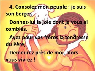 4. Consolez mon peuple ; je suis
son berger.
Donnez-lui la joie dont je vous ai
comblés.
Ayez pour vos frères la tendresse
du Père,
Demeurez près de moi, alors
vous vivrez !
 