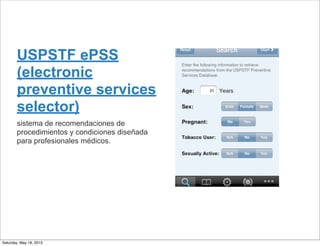 USPSTF ePSS
(electronic
preventive services
selector)
sistema de recomendaciones de
procedimientos y condiciones diseñada
para profesionales médicos.
Saturday, May 18, 2013
 