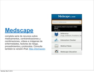 Medscape
completa serie de recursos sobre
medicamentos, contraindicaciones y
combinaciones, vídeos e imágenes de
enfermedades, factores de riesgo,
procedimientos y protocolos. Consulta
también la versión iPad. Más información
Saturday, May 18, 2013
 