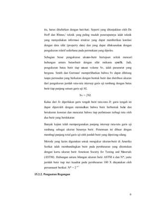 itu, harus ditafsirkan dengan hati-hati. Seperti yang ditunjukkan oleh De 
Hoff dan Rhines,' teknik yang paling mudah penerapannya ialah teknik 
yang menyediakan informasi struktur yang dapat memberikan korelasi 
dengan data sifat (property data) dan yang dapat dilaksanakan dengan 
pengukuran relatif sederhana pada permukaan yang dipoles. 
Sebagian besar pengukuran ukuran-butir bertujuan urituk mencari 
hubungan antara batas-butir dengan sifat mekanis spesiflk. Jadi, 
pengukuran batas butir tiap satuan volume Sv, ialah parameter yang 
berguna. Smith dan Guttman' memperlihatkan bahwa Sv dapat dihitung 
tanpa permsalan yang berkaitan dengan bentuk butir dan distribusi ukuran 
dari pengukuran jumlah rata-rata intersep garis uji rambang dengan batas 
butir tiap panjang satuan garis uji NL. 
6 
Sv = 2NL 
Kalau dari Sv diperlukan garis tengah butir rata-rata D, garis tengah ini 
dapat diperoleh dengan memisalkan bahwa butir berbentuk bulat dan 
berukuran konstan dan mencatat bahwa tiap perbatasan terbagi rata oleh 
dua butir yang berdekatan 
Banyak kajian telah mempergunakan panjang intersep rata-rata garis uji 
rambang sebagai ukuran besamya butir. Penentuan ini dibuat dengan 
membagi panjang total garis uji oleh jumlah butir yang dipotong-silang. 
Metode yang lazim digunakan untuk mengukur ukuran-butir di Amerika 
Serikat ialah membandingkan butir pada pernbesaran yang ditentukan 
dengan kartu ukuran butir American Society for Testing and Materials 
(ASTM). Hubungan antara bilangan ukuran butir ASTM n dan N*, yaitu 
jurnlah butir tiap inci kuadrat pada pernbesaran 100 X dinyatakan oleh 
persamaant berikut: N* = 2 n-1 
15.2.2. Penguatan Regangan 
 