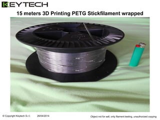 © Copyright Keytech S.r.l. 26/04/2014 Object not for sell, only filament testing, unauthorized copying
15 meters 3D Printing PETG Stickfilament wrapped
 