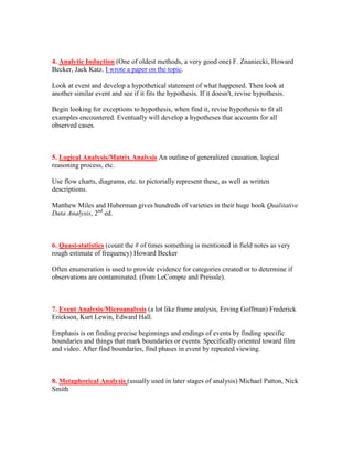 4. Analytic Induction (One of oldest methods, a very good one) F. Znaniecki, Howard
Becker, Jack Katz. I wrote a paper on the topic.

Look at event and develop a hypothetical statement of what happened. Then look at
another similar event and see if it fits the hypothesis. If it doesn't, revise hypothesis.

Begin looking for exceptions to hypothesis, when find it, revise hypothesis to fit all
examples encountered. Eventually will develop a hypotheses that accounts for all
observed cases.



5. Logical Analysis/Matrix Analysis An outline of generalized causation, logical
reasoning process, etc.

Use flow charts, diagrams, etc. to pictorially represent these, as well as written
descriptions.

Matthew Miles and Huberman gives hundreds of varieties in their huge book Qualitative
Data Analysis, 2nd ed.



6. Quasi-statistics (count the # of times something is mentioned in field notes as very
rough estimate of frequency) Howard Becker

Often enumeration is used to provide evidence for categories created or to determine if
observations are contaminated. (from LeCompte and Preissle).



7. Event Analysis/Microanalysis (a lot like frame analysis, Erving Goffman) Frederick
Erickson, Kurt Lewin, Edward Hall.

Emphasis is on finding precise beginnings and endings of events by finding specific
boundaries and things that mark boundaries or events. Specifically oriented toward film
and video. After find boundaries, find phases in event by repeated viewing.



8. Metaphorical Analysis (usually used in later stages of analysis) Michael Patton, Nick
Smith
 