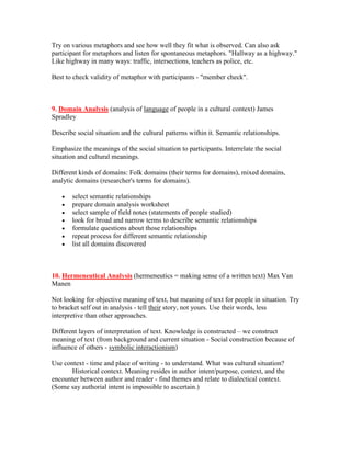 Try on various metaphors and see how well they fit what is observed. Can also ask
participant for metaphors and listen for spontaneous metaphors. "Hallway as a highway."
Like highway in many ways: traffic, intersections, teachers as police, etc.

Best to check validity of metaphor with participants - "member check".



9. Domain Analysis (analysis of language of people in a cultural context) James
Spradley

Describe social situation and the cultural patterns within it. Semantic relationships.

Emphasize the meanings of the social situation to participants. Interrelate the social
situation and cultural meanings.

Different kinds of domains: Folk domains (their terms for domains), mixed domains,
analytic domains (researcher's terms for domains).

   •   select semantic relationships
   •   prepare domain analysis worksheet
   •   select sample of field notes (statements of people studied)
   •   look for broad and narrow terms to describe semantic relationships
   •   formulate questions about those relationships
   •   repeat process for different semantic relationship
   •   list all domains discovered



10. Hermeneutical Analysis (hermeneutics = making sense of a written text) Max Van
Manen

Not looking for objective meaning of text, but meaning of text for people in situation. Try
to bracket self out in analysis - tell their story, not yours. Use their words, less
interpretive than other approaches.

Different layers of interpretation of text. Knowledge is constructed – we construct
meaning of text (from background and current situation - Social construction because of
influence of others - symbolic interactionism)

Use context - time and place of writing - to understand. What was cultural situation?
       Historical context. Meaning resides in author intent/purpose, context, and the
encounter between author and reader - find themes and relate to dialectical context.
(Some say authorial intent is impossible to ascertain.)
 