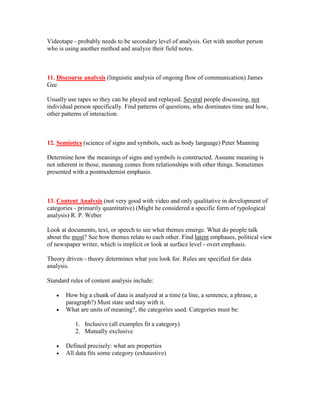 Videotape - probably needs to be secondary level of analysis. Get with another person
who is using another method and analyze their field notes.



11. Discourse analysis (linguistic analysis of ongoing flow of communication) James
Gee

Usually use tapes so they can be played and replayed. Several people discussing, not
individual person specifically. Find patterns of questions, who dominates time and how,
other patterns of interaction.



12. Semiotics (science of signs and symbols, such as body language) Peter Manning

Determine how the meanings of signs and symbols is constructed. Assume meaning is
not inherent in those, meaning comes from relationships with other things. Sometimes
presented with a postmodernist emphasis.



13. Content Analysis (not very good with video and only qualitative in development of
categories - primarily quantitative) (Might be considered a specific form of typological
analysis) R. P. Weber

Look at documents, text, or speech to see what themes emerge. What do people talk
about the most? See how themes relate to each other. Find latent emphases, political view
of newspaper writer, which is implicit or look at surface level - overt emphasis.

Theory driven - theory determines what you look for. Rules are specified for data
analysis.

Standard rules of content analysis include:

   •   How big a chunk of data is analyzed at a time (a line, a sentence, a phrase, a
       paragraph?) Must state and stay with it.
   •   What are units of meaning?, the categories used. Categories must be:

           1. Inclusive (all examples fit a category)
           2. Mutually exclusive

   •   Defined precisely: what are properties
   •   All data fits some category (exhaustive)
 
