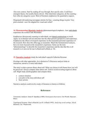 Also note context. Start by reading all way through, then specify rules. Could have
emergent theory, but usually theory-driven. After determine categories, do the counting -
how often do categories occur. Most of literature emphasizes the quantitative aspects.

Originated with analyzing newspaper articles for bias - counting things in print. Very
print oriented - can it be adapted for visual and verbal?



14. Phenomenology/Heuristic Analysis (phenomenological emphasis - how individuals
experience the world) Clark Moustakas

Emphasizes idiosyncratic meaning to individuals, not shared constructions as much.
Again, try to bracket self out and enter into the other person's perspective and experience.
Emphasizes the effects of research experience on the researcher-personal experience of
the research. How does this affect me as researcher. Much like hermeneutical analysis,
but even more focused on the researcher's experience. Some use the term
"phenomenology" to describe the researcher's experience and the idea that this is all
research is or can ever be (see Lofland and Lofland, p. 14).



15. Narrative Analysis (study the individual's speech) Catherine Reisman

Overlaps with other approaches. (Is it distinctive?) Discourse analysis looks at
interaction, narrative is more individual)

The story is what a person shares about self. What you choose to tell frames how you will
be perceived. Always compare ideas about self. Tend to avoid revealing negatives about
self. Might study autobiographies and compare them.

   •   context-situation
   •   core plot in the story told about self
   •   basic actions

Narrative analysis could involve study of literature or diaries or folklore.


                                        References

Taxonomic Analysis: James P. Spradley (1980). Participant observation. Fort Worth: Harcourt
Brace.

Typological Systems: John Lofland & Lyn H. Lofland (1995). Analyzing social settings, 3rd ed.
Belmont, Cal.: Wadsworth.
 
