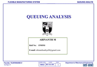 COURSE CODE. PAGE
FLEXIBLE MANUFACTURING SYSTEM
Department of Mechanical EngineeringFaculty: VIJAYANAND.V
10-Feb-17 15MN24
CLASS.
ME: IE & CIM
QUEUING ANALYIS
QUEUING ANALYSIS
ABINANTH M
Roll No: 15MF01
E-mail: abinanthsathya94@gmail.com
1
 