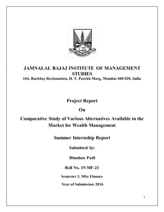 1
JAMNALAL BAJAJ INSTITUTE OF MANAGEMENT
STUDIES
164, Backbay Reclamation, H. T. Parekh Marg, Mumbai 400 020, India
Project Report
On
Comparative Study of Various Alternatives Available in the
Market for Wealth Management
Summer Internship Report
Submitted by:
Bhushan Patil
Roll No. 15-MF-21
Semester 3, MSc Finance
Year of Submission: 2016
 