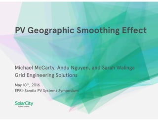 PV Geographic Smoothing Effect
Michael McCarty, Andu Nguyen, and Sarah Walinga
Grid Engineering Solutions
May 10th, 2016
EPRI-Sandia PV Systems Symposium
 