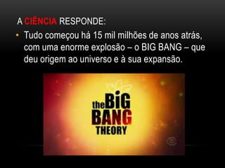 A CIÊNCIA RESPONDE:
• Tudo começou há 15 mil milhões de anos atrás,
  com uma enorme explosão – o BIG BANG – que
  deu ori...