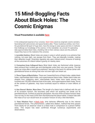 15 Mind-Boggling Facts
About Black Holes: The
Cosmic Enigmas
Visual Presenta on is available here
In the widespread expanse of our universe, black holes stand as enigmatic cosmic wonders,
fascinating both astronomers and space fanatics alike. These mysterious entities, born from
the gravitational fall apart of huge stars, have the energy to warp space and time in methods
that challenge our knowledge of the cosmos. In this newsletter, we unravel 15 captivating
data approximately black holes, shedding mild on their ordinary nature and the profound
impact they have on the material of the universe.
1. Invisible Entities: Black holes are areas in area in which gravity is so extreme that
nothing, not even light, can escape from them. They are basically invisible, making
their detection tough. Scientists regularly rely upon indirect proof, inclusive of looking
at the outcomes of a black hollow’s gravity on nearby stars.
2. Formation from Collapsed Stars: Most black holes are fashioned while massive
stars exhaust their nuclear gas and disintegrate under their very own gravity. This fall
apart can arise after a supernova explosion, leaving in the back of a dense center with
gravitational forces so strong that now not even light can break out.
3. Three Types of Black Holes: There are 3 essential forms of black holes: stellar black
holes, intermediate black holes, and supermassive black holes. Stellar black holes are
shaped from collapsing stars, intermediate black holes have loads among one
hundred and 100,000 instances that of the solar, and supermassive black holes, found
at the centers of galaxies, may have hundreds equal to millions or even billions of
suns.
4. Size Doesn’t Matter, Mass Does: The length of a black hole is defined with the aid
of its occasion horizon, the boundary past which not anything can break out its
gravitational pull. Contrary to popular perception, the size of the occasion horizon does
now not rely on the mass of the item that fashioned the black hollow. A black hole with
the mass of our sun would have an occasion horizon of only a few kilometers.
5. Time Dilation: Near a black hole, time behaves differently due to the intense
gravitational forces. This phenomenon, called time dilation, method that time passes
more slowly for an observer close to a black hole in comparison to a person farther
away. This impact has been confirmed through numerous experiments and
observations.
 