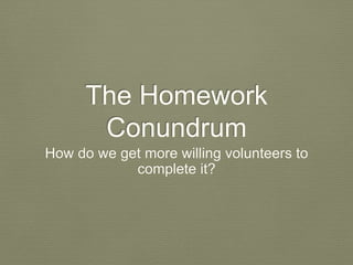The Homework 
Conundrum 
How do we get more willing volunteers to 
complete it? 
 