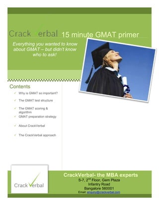 15 minute GMAT primer
Everything you wanted to know
about GMAT – but didn’t know
who to ask!
Contents
 About CrackVerbal
CrackVerbal- the MBA experts
 Why is GMAT so important?
 The GMAT test structure
 The GMAT scoring &
algorithm
 GMAT preparation strategy
 The CrackVerbal approach
S-7, 2nd
Floor, Gem Plaza
Infantry Road
Bangalore 560001
Email: enquiry@crackverbal.com
 