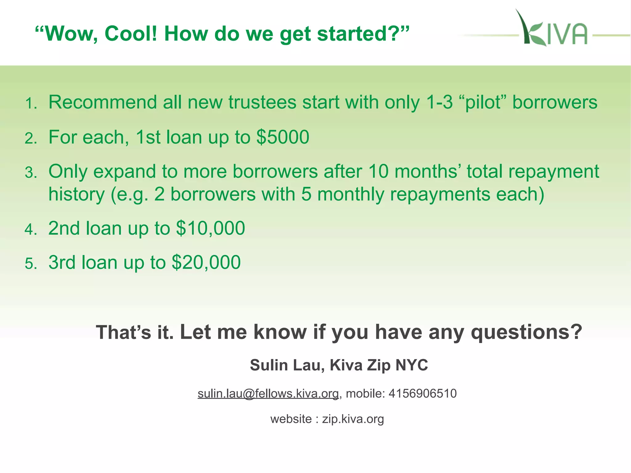 “Wow, Cool! How do we get started?”
1. Recommend all new trustees start with only 1-3 “pilot” borrowers
2. For each, 1st loan up to $5000
3. Only expand to more borrowers after 10 months’ total repayment
history (e.g. 2 borrowers with 5 monthly repayments each)
4. 2nd loan up to $10,000
5. 3rd loan up to $20,000
That’s it. Let me know if you have any questions?
Sulin Lau, Kiva Zip NYC
sulin.lau@fellows.kiva.org, mobile: 4156906510
website : zip.kiva.org
 