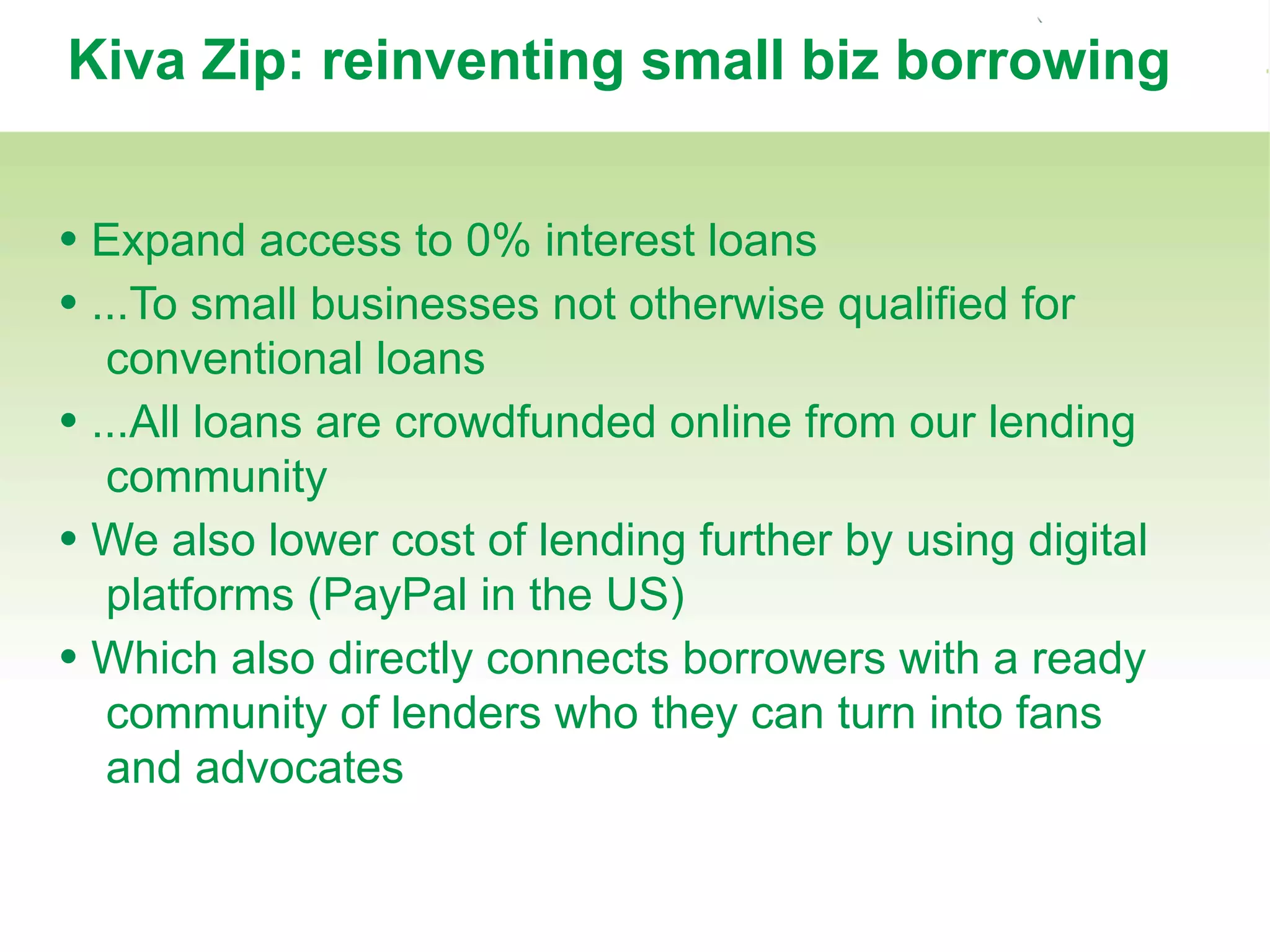 Kiva Zip: reinventing small biz borrowing
• Expand access to 0% interest loans
• ...To small businesses not otherwise qualified for
conventional loans
• ...All loans are crowdfunded online from our lending
community
• We also lower cost of lending further by using digital
platforms (PayPal in the US)
• Which also directly connects borrowers with a ready
community of lenders who they can turn into fans
and advocates
 