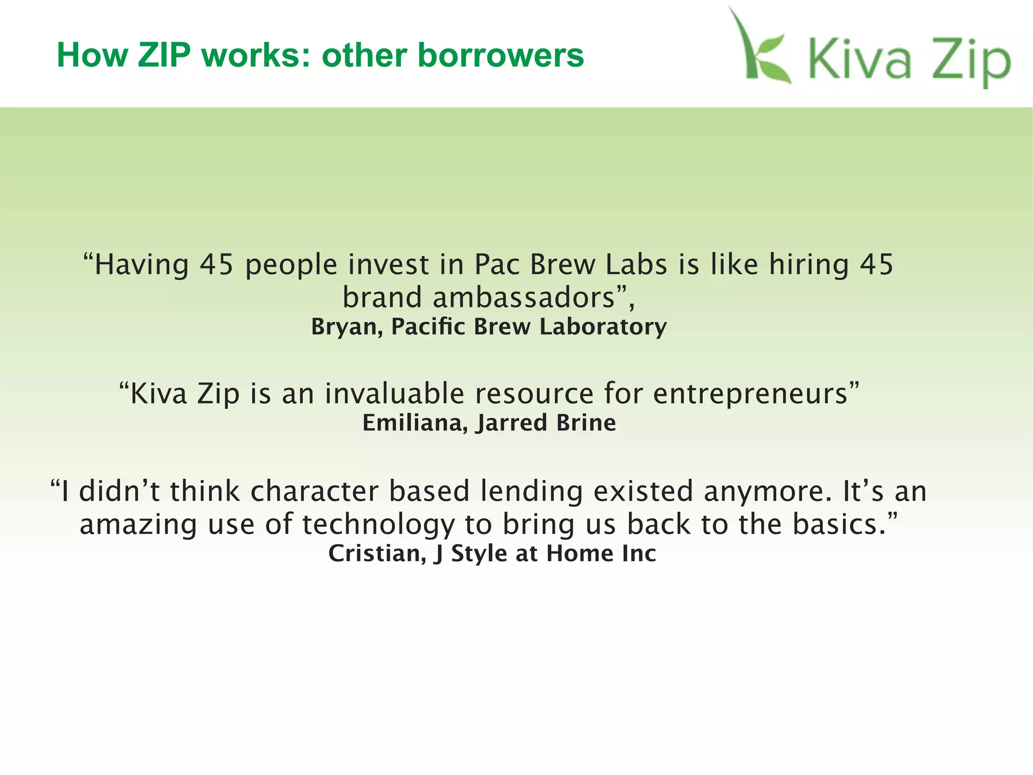 How ZIP works: other borrowers
“Kiva Zip is an invaluable resource for entrepreneurs”
Emiliana, Jarred Brine
“I didn’t think character based lending existed anymore. It’s an
amazing use of technology to bring us back to the basics.”
Cristian, J Style at Home Inc
“Having 45 people invest in Pac Brew Labs is like hiring 45
brand ambassadors”,
Bryan, Paciﬁc Brew Laboratory
 