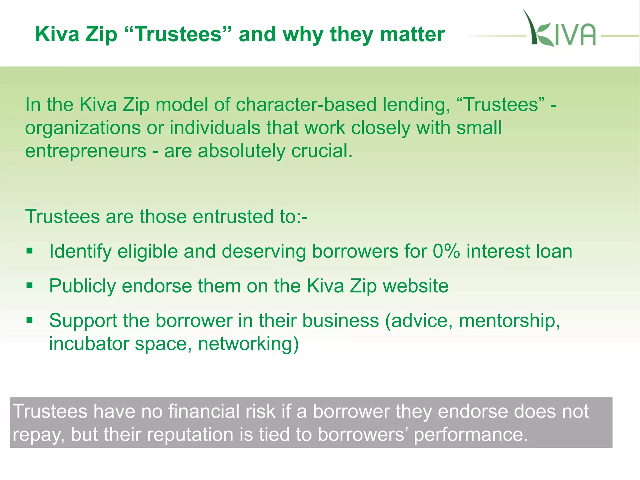 Kiva Zip “Trustees” and why they matter
In the Kiva Zip model of character-based lending, “Trustees” -
organizations or individuals that work closely with small
entrepreneurs - are absolutely crucial.
Trustees are those entrusted to:-
 Identify eligible and deserving borrowers for 0% interest loan
 Publicly endorse them on the Kiva Zip website
 Support the borrower in their business (advice, mentorship,
incubator space, networking)
Trustees have no financial risk if a borrower they endorse does not
repay, but their reputation is tied to borrowers’ performance.
 