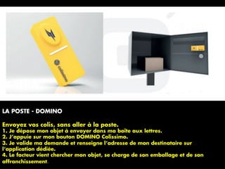 LA POSTE - DOMINO
Envoyez vos colis, sans aller à la poste.
1. Je dépose mon objet à envoyer dans ma boîte aux lettres.
2. J’appuie sur mon bouton DOMINO Colissimo.
3. Je valide ma demande et renseigne l’adresse de mon destinataire sur
l’application dédiée.
4. Le facteur vient chercher mon objet, se charge de son emballage et de son
affranchissement.	
 
