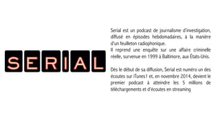 _2
LES PODCASTS
Serial est un podcast de journalisme d'investigation,
diffusé en épisodes hebdomadaires, à la manière
d'un feuilleton radiophonique.
Il reprend une enquête sur une affaire criminelle
réelle, survenue en 1999 à Baltimore, aux États-Unis.
Dès le début de sa diffusion, Serial est numéro un des
écoutes sur iTunes1 et, en novembre 2014, devient le
premier podcast à atteindre les 5 millions de
téléchargements et d'écoutes en streaming



 