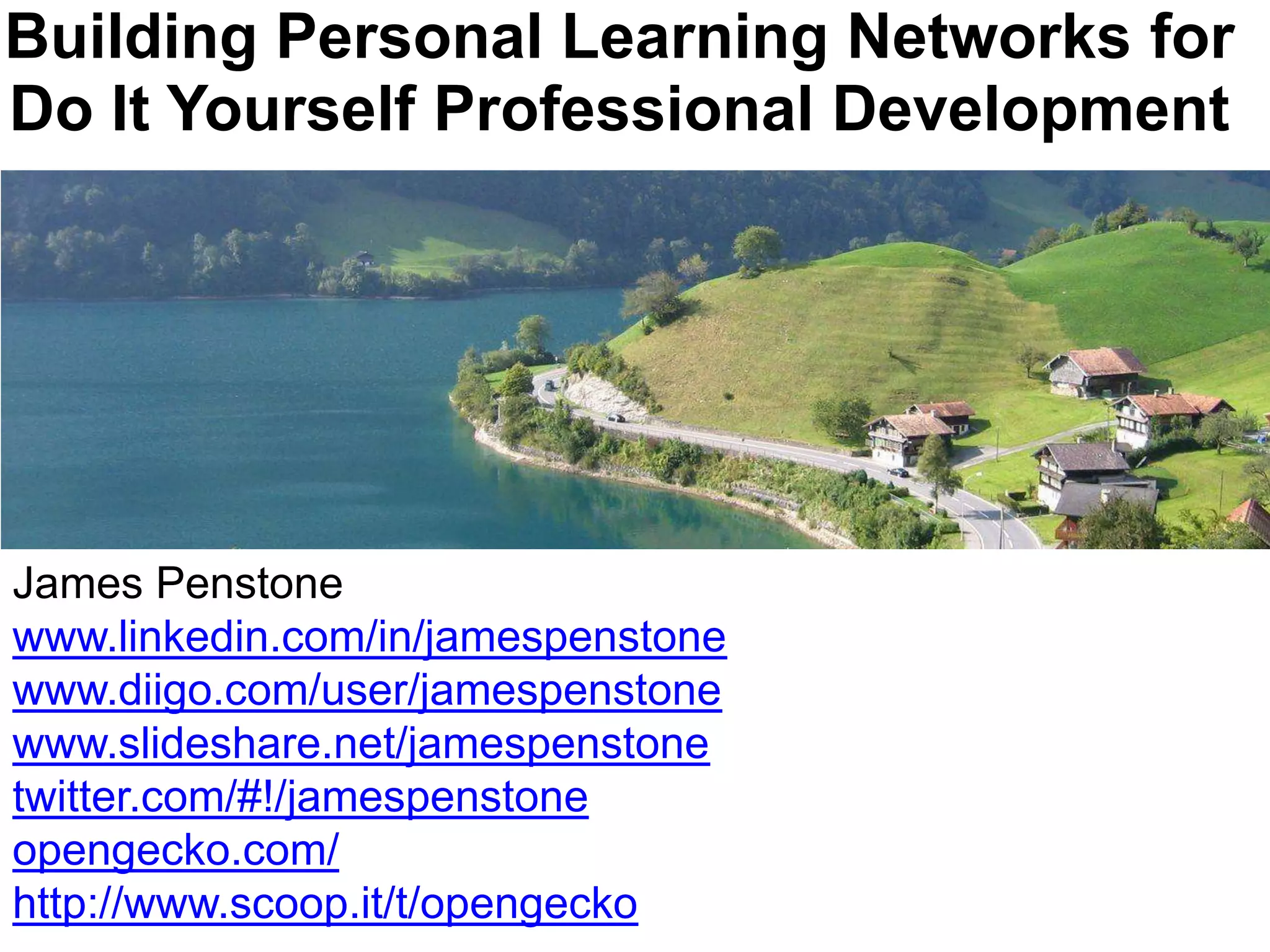 Building Personal Learning Networks for Do It Yourself Professional DevelopmentJames Penstonewww.linkedin.com/in/jamespenstonewww.diigo.com/user/jamespenstonewww.slideshare.net/jamespenstonetwitter.com/#!/jamespenstoneopengecko.com/http://www.scoop.it/t/opengecko