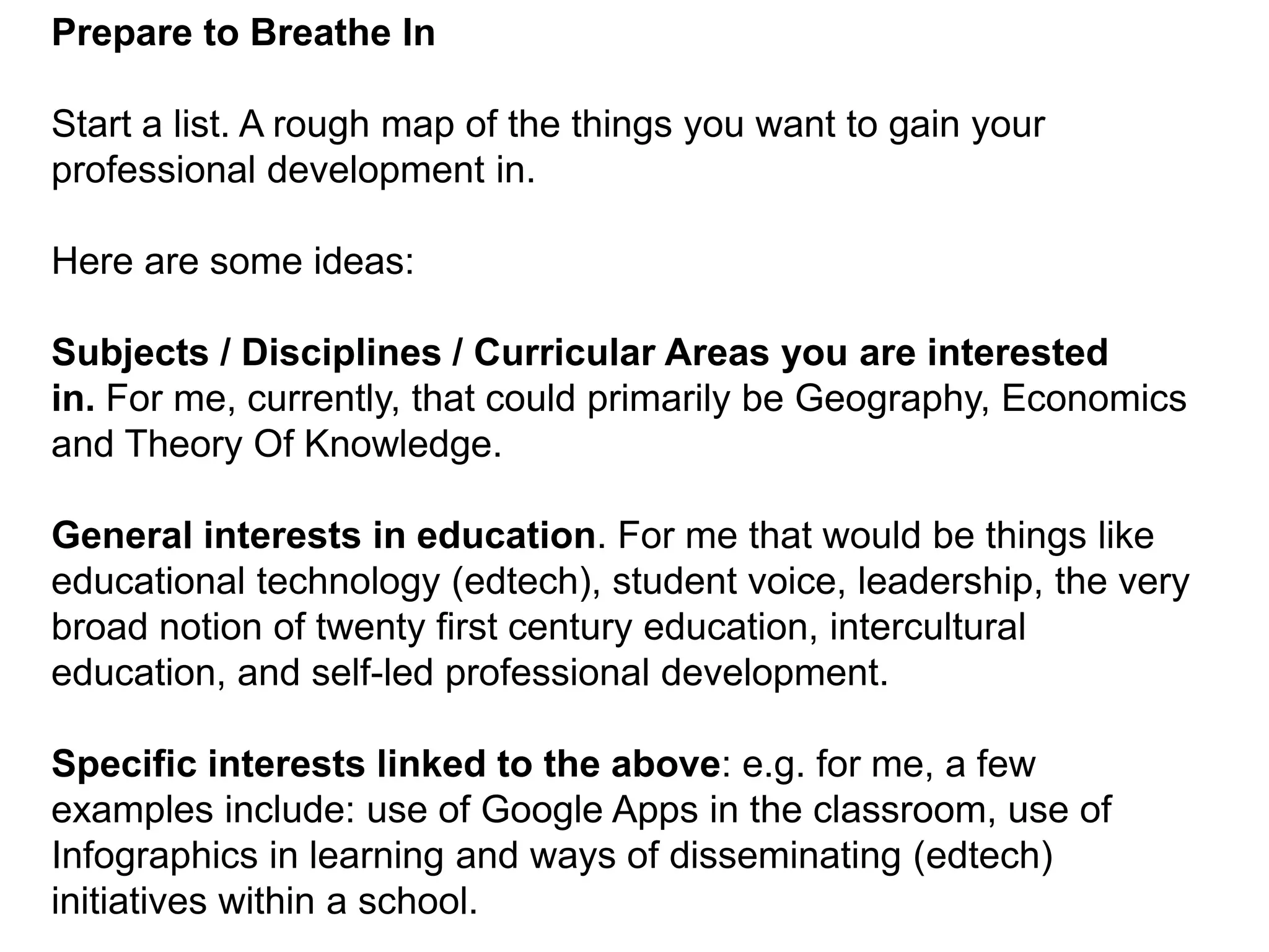Prepare to Breathe InStart a list. A rough map of the things you want to gain your professional development in.Here are some ideas:Subjects / Disciplines / Curricular Areas you are interested in. For me, currently, that could primarily be Geography, Economics and Theory Of Knowledge.General interests in education. For me that would be things like educational technology (edtech), student voice, leadership, the very broad notion of twenty first century education, intercultural education, and self-led professional development.Specific interests linked to the above: e.g. for me, a few examples include: use of Google Apps in the classroom, use of Infographics in learning and ways of disseminating (edtech) initiatives within a school.